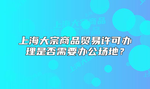 上海大宗商品貿(mào)易許可辦理是否需要辦公場地？