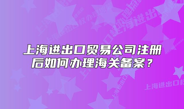 上海進出口貿(mào)易公司注冊后如何辦理海關(guān)備案？