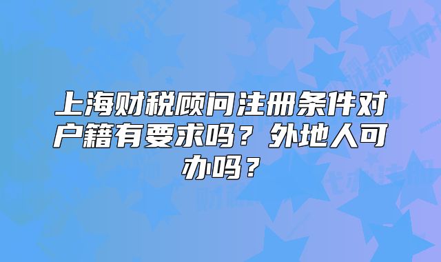 上海財(cái)稅顧問注冊(cè)條件對(duì)戶籍有要求嗎？外地人可辦嗎？
