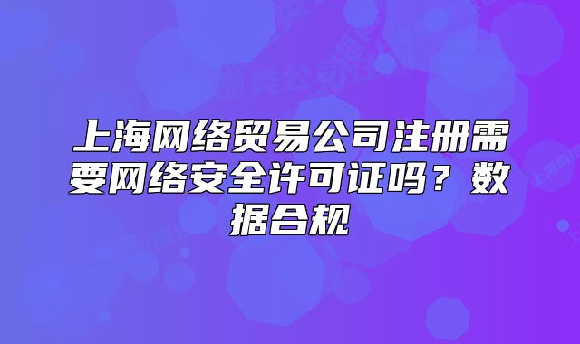 上海網(wǎng)絡(luò)貿(mào)易公司注冊需要網(wǎng)絡(luò)安全許可證嗎？數(shù)據(jù)合規(guī)