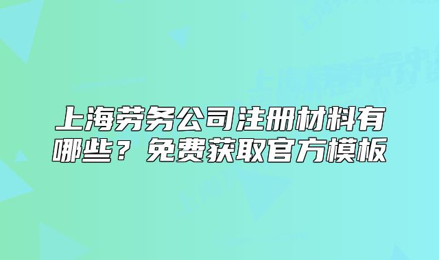 上海勞務(wù)公司注冊材料有哪些？免費獲取官方模板