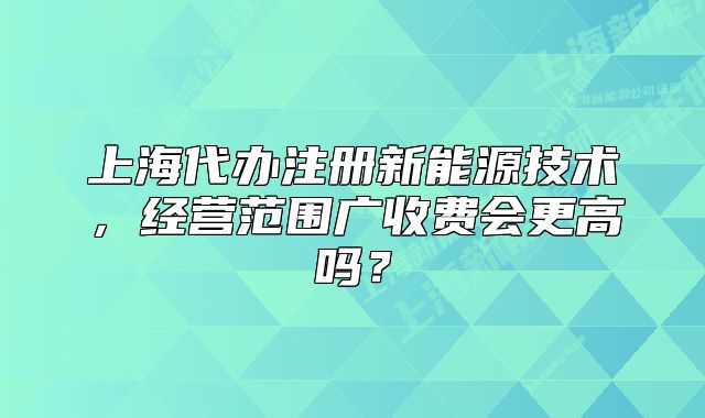 上海代辦注冊(cè)新能源技術(shù)，經(jīng)營(yíng)范圍廣收費(fèi)會(huì)更高嗎？