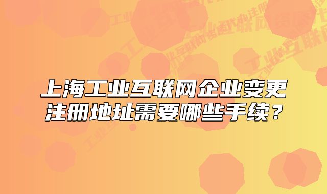 上海工業(yè)互聯(lián)網(wǎng)企業(yè)變更注冊(cè)地址需要哪些手續(xù)？