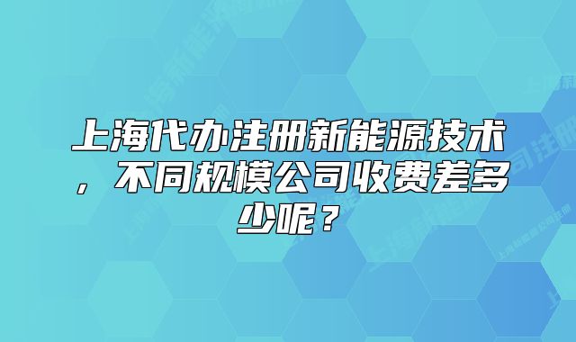 上海代辦注冊(cè)新能源技術(shù)，不同規(guī)模公司收費(fèi)差多少呢？