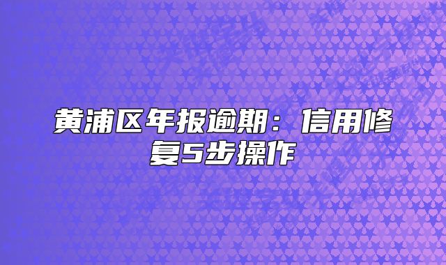 黃浦區(qū)年報(bào)逾期：信用修復(fù)5步操作