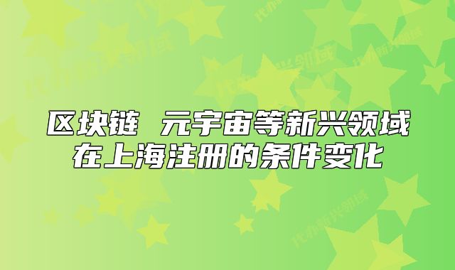 區(qū)塊鏈 元宇宙等新興領(lǐng)域在上海注冊的條件變化
