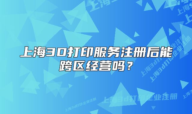 上海3D打印服務(wù)注冊(cè)后能跨區(qū)經(jīng)營(yíng)嗎？