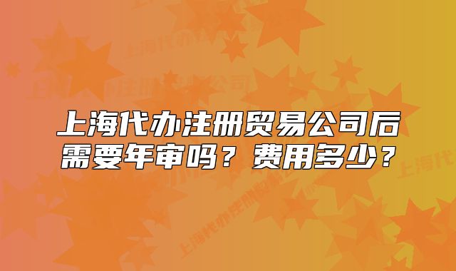 上海代辦注冊(cè)貿(mào)易公司后需要年審嗎？費(fèi)用多少？