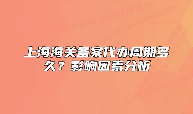 上海海關(guān)備案代辦周期多久？影響因素分析