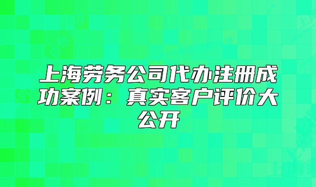 上海勞務(wù)公司代辦注冊(cè)成功案例:真實(shí)客戶評(píng)價(jià)大公開(kāi)