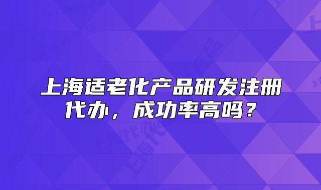 上海適老化產(chǎn)品研發(fā)注冊代辦，成功率高嗎？