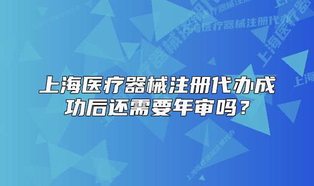 上海醫(yī)療器械注冊代辦成功后還需要年審嗎？