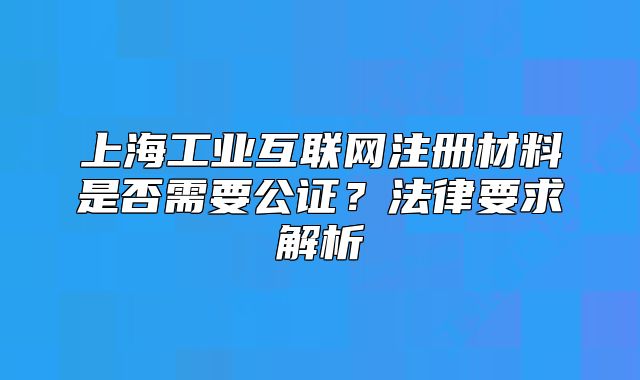 上海工業(yè)互聯(lián)網(wǎng)注冊材料是否需要公證？法律要求解析