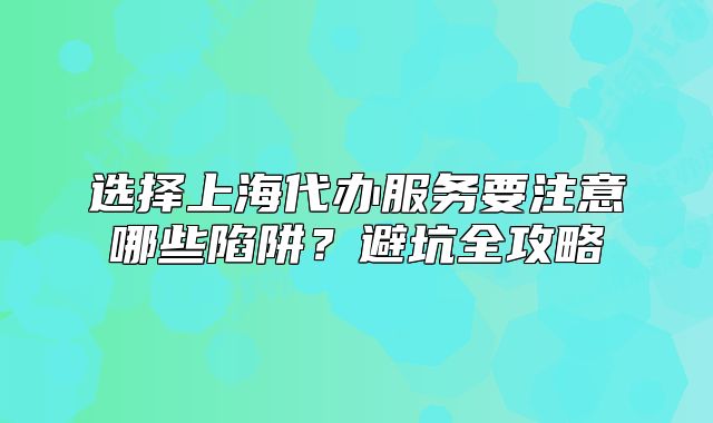 選擇上海代辦服務(wù)要注意哪些陷阱？避坑全攻略