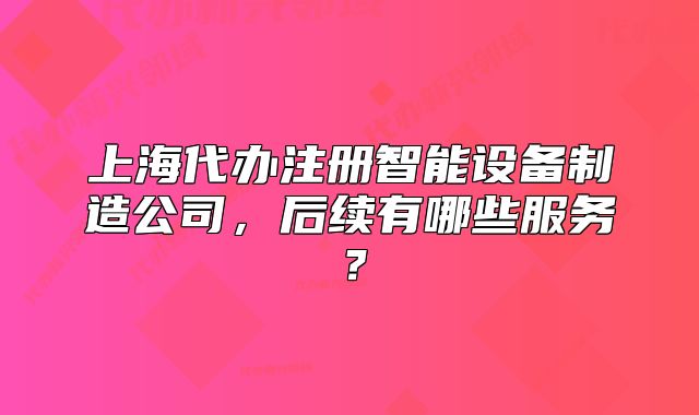 上海代辦注冊智能設(shè)備制造公司，后續(xù)有哪些服務(wù)？
