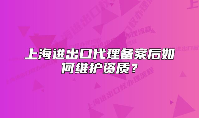 上海進出口代理備案后如何維護資質？