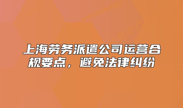 上海勞務(wù)派遣公司運(yùn)營(yíng)合規(guī)要點(diǎn)，避免法律糾紛