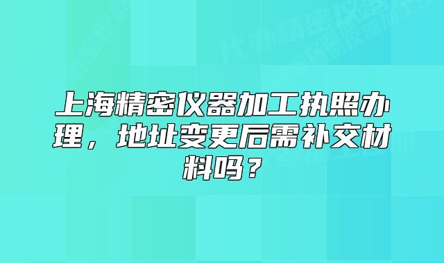 上海精密儀器加工執(zhí)照辦理，地址變更后需補(bǔ)交材料嗎？