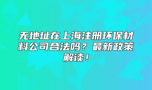 無地址在上海注冊環(huán)保材料公司合法嗎？最新政策解讀！
