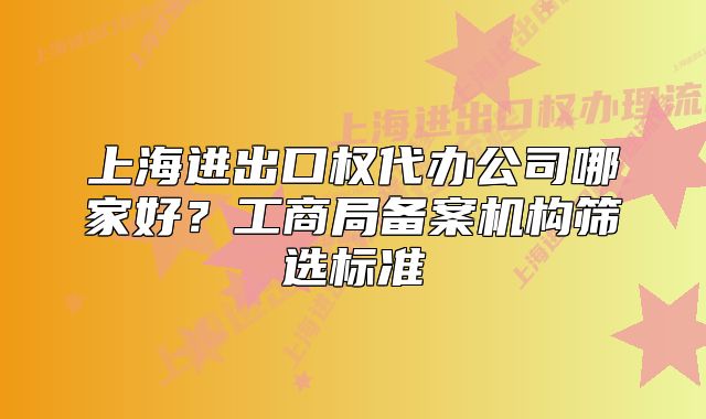 上海進(jìn)出口權(quán)代辦公司哪家好？工商局備案機(jī)構(gòu)篩選標(biāo)準(zhǔn)