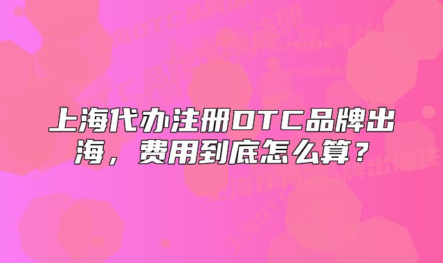 上海代辦注冊DTC品牌出海，費(fèi)用到底怎么算？
