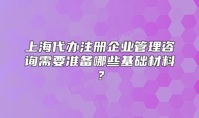 上海代辦注冊(cè)企業(yè)管理咨詢需要準(zhǔn)備哪些基礎(chǔ)材料？