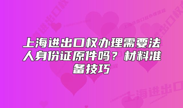 上海進出口權(quán)辦理需要法人身份證原件嗎？材料準(zhǔn)備技巧