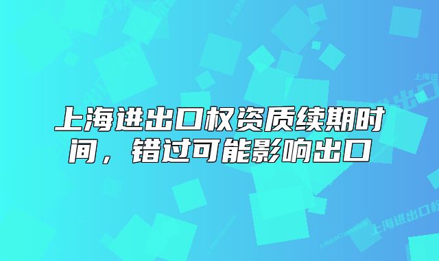 上海進出口權(quán)資質(zhì)續(xù)期時間，錯過可能影響出口