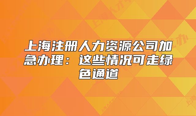 上海注冊人力資源公司加急辦理：這些情況可走綠色通道