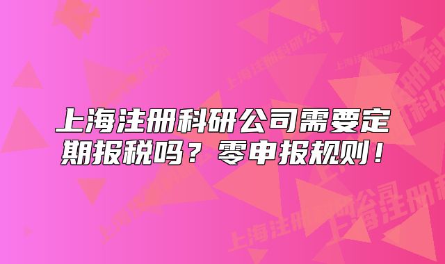 上海注冊科研公司需要定期報稅嗎？零申報規(guī)則！