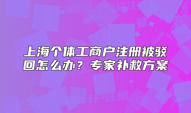 上海個(gè)體工商戶注冊(cè)被駁回怎么辦？專家補(bǔ)救方案