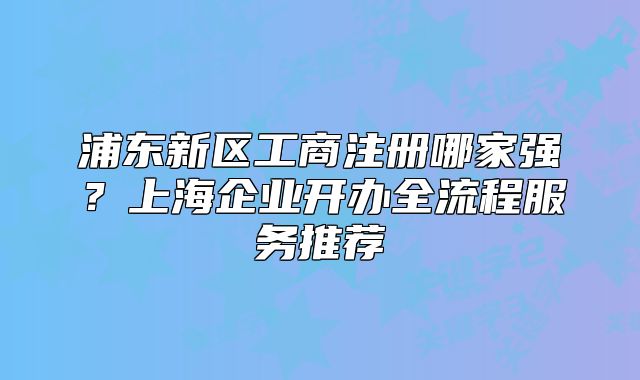 浦東新區(qū)工商注冊哪家強(qiáng)？上海企業(yè)開辦全流程服務(wù)推薦