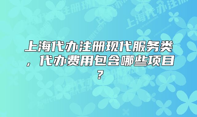 上海代辦注冊(cè)現(xiàn)代服務(wù)類，代辦費(fèi)用包含哪些項(xiàng)目？