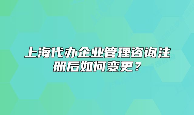 上海代辦企業(yè)管理咨詢注冊后如何變更？