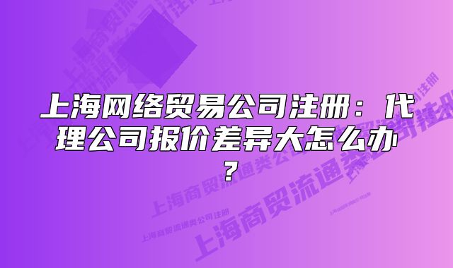 上海網(wǎng)絡(luò)貿(mào)易公司注冊(cè)：代理公司報(bào)價(jià)差異大怎么辦？