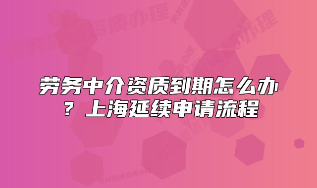 勞務(wù)中介資質(zhì)到期怎么辦？上海延續(xù)申請流程