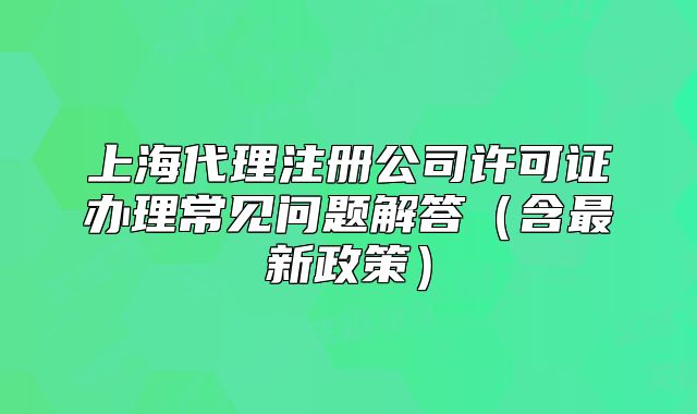 上海代理注冊公司許可證辦理常見問題解答（含最新政策）