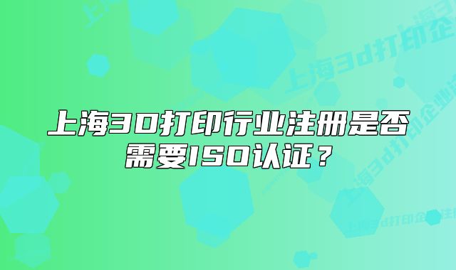 上海3D打印行業(yè)注冊是否需要ISO認(rèn)證？
