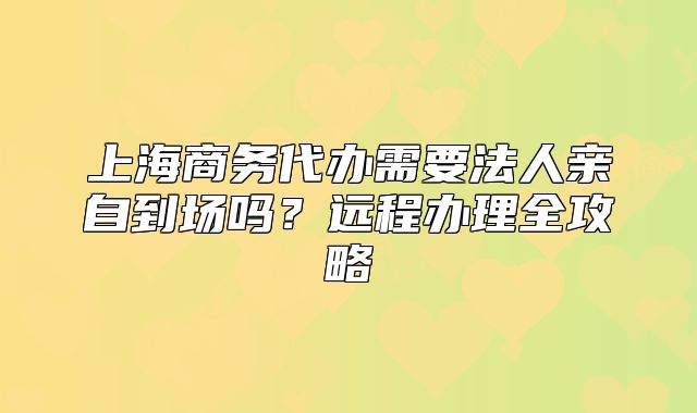 上海商務(wù)代辦需要法人親自到場嗎？遠(yuǎn)程辦理全攻略