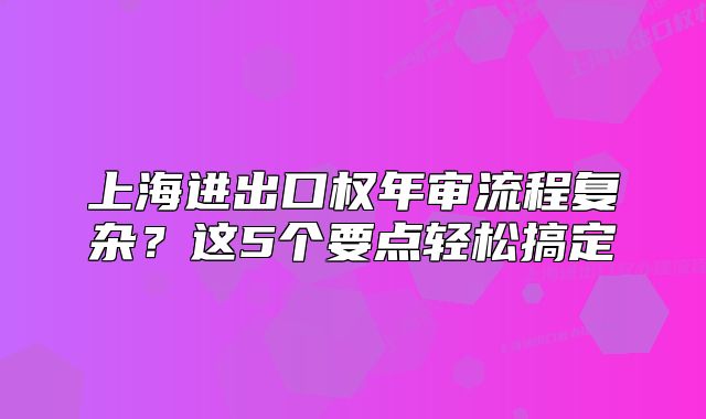 上海進(jìn)出口權(quán)年審流程復(fù)雜？這5個(gè)要點(diǎn)輕松搞定