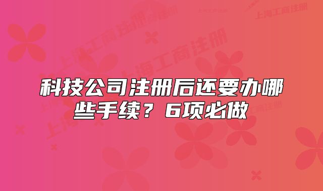 科技公司注冊(cè)后還要辦哪些手續(xù)？6項(xiàng)必做