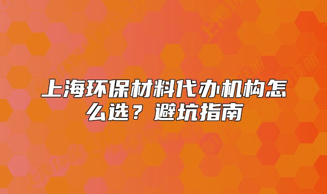 上海環(huán)保材料代辦機構(gòu)怎么選？避坑指南
