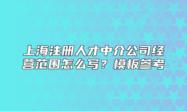 上海注冊人才中介公司經(jīng)營范圍怎么寫？模板參考