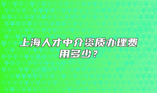 上海人才中介資質(zhì)辦理費(fèi)用多少？