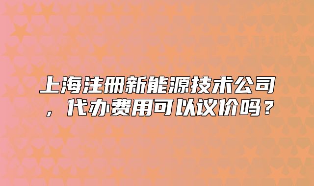 上海注冊(cè)新能源技術(shù)公司，代辦費(fèi)用可以議價(jià)嗎？