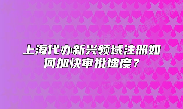 上海代辦新興領(lǐng)域注冊如何加快審批速度？