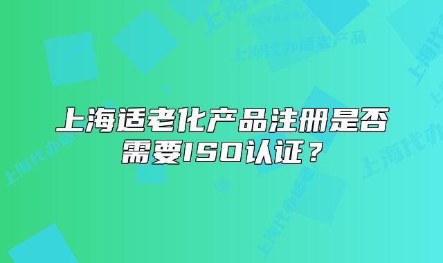 上海適老化產(chǎn)品注冊是否需要ISO認(rèn)證？