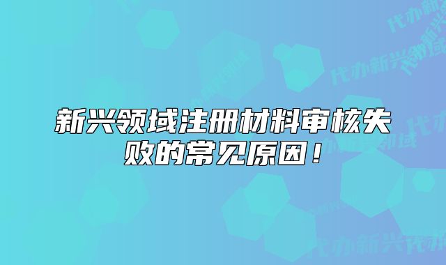 新興領(lǐng)域注冊(cè)材料審核失敗的常見(jiàn)原因！