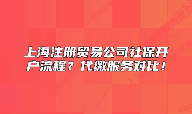 上海注冊貿易公司社保開戶流程？代繳服務對比！