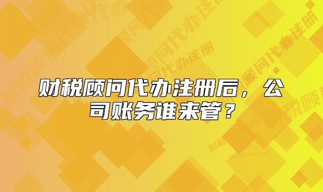 財(cái)稅顧問(wèn)代辦注冊(cè)后，公司賬務(wù)誰(shuí)來(lái)管？